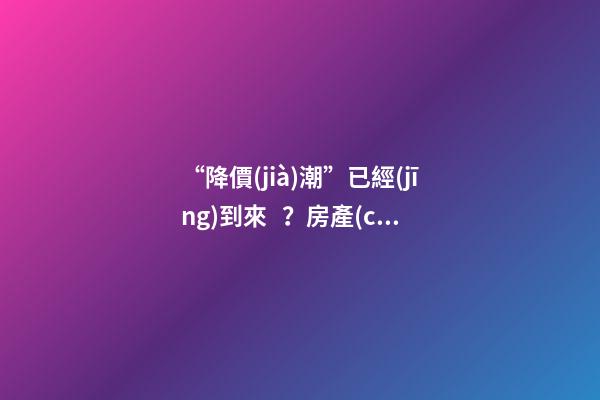 “降價(jià)潮”已經(jīng)到來？房產(chǎn)價(jià)格下跌40％，業(yè)主要求陸續(xù)退房！